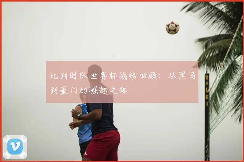 比利时队世界杯战绩回顾：从黑马到豪门的崛起之路