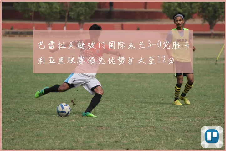 巴雷拉关键破门国际米兰3-0完胜卡利亚里联赛领先优势扩大至12分